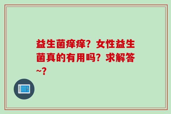 益生菌痒痒?女性益生菌真的有用吗?求解答~? 益生菌痒痒?女性益生菌真的有用吗?求解答~?