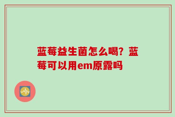 蓝莓益生菌怎么喝?蓝莓可以用em原露吗 蓝莓益生菌怎么喝?蓝莓可以用em原露吗