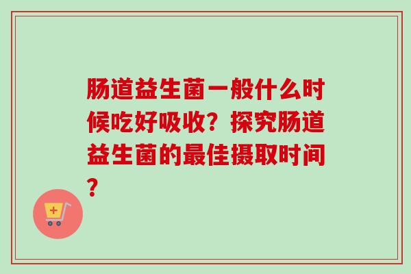肠道益生菌一般什么时候吃好吸收?探究肠道益生菌的佳摄取时间? 肠道益生菌一般什么时候吃好吸收?探究肠道益生菌的佳摄取时间?
