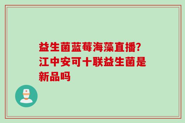 益生菌蓝莓海藻直播?江中安可十联益生菌是新品吗 益生菌蓝莓海藻直播?江中安可十联益生菌是新品吗