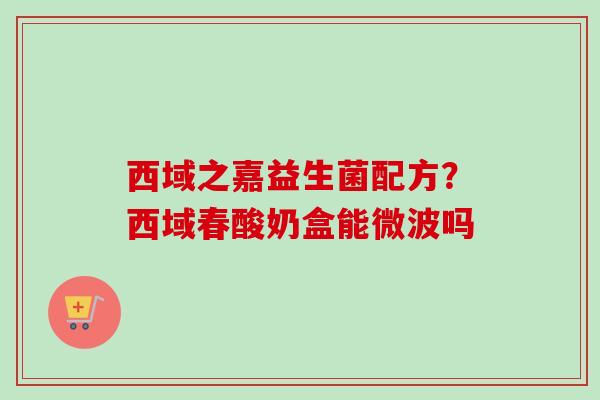 西域之嘉益生菌配方？西域春酸奶盒能微波吗