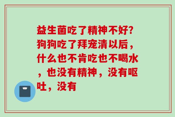 益生菌吃了精神不好?狗狗吃了拜宠清以后,什么也不肯吃也不喝水,也没有精神,没有,没有 益生菌吃了精神不好?狗狗吃了拜宠清以后,什么也不肯吃也不喝水,也没有精神,没有,没有