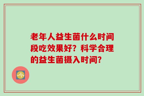 老年人益生菌什么时间段吃效果好？科学合理的益生菌摄入时间？