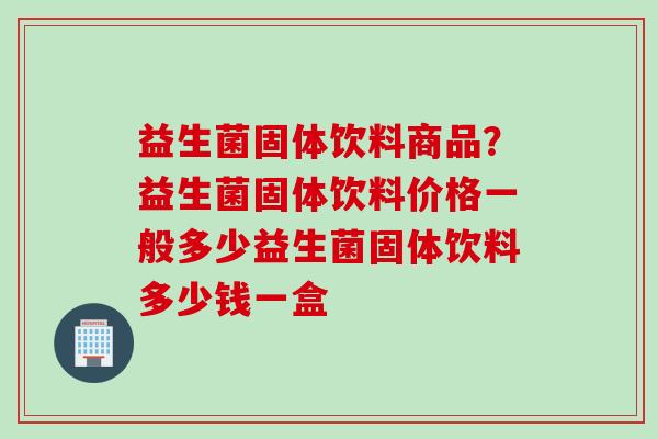 益生菌固体饮料商品？益生菌固体饮料价格一般多少益生菌固体饮料多少钱一盒