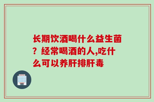 长期饮酒喝什么益生菌？经常喝酒的人,吃什么可以养