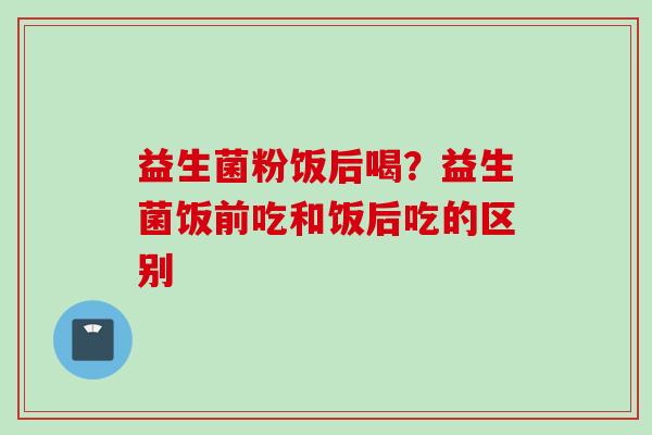 益生菌粉饭后喝？益生菌饭前吃和饭后吃的区别