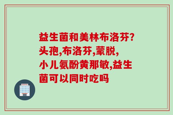 益生菌和美林布洛芬？头孢,布洛芬,蒙脱,小儿氨酚黄那敏,益生菌可以同时吃吗