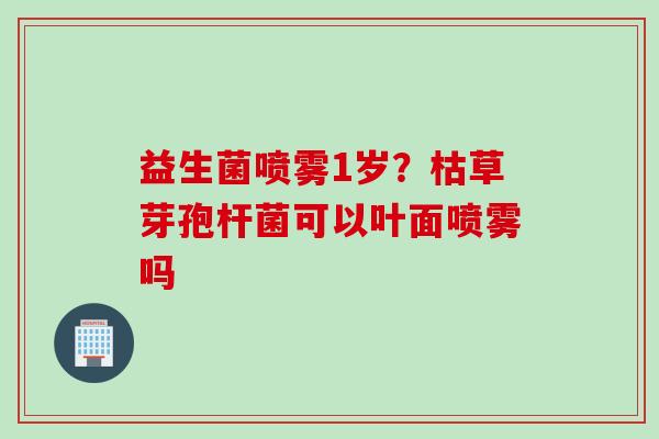 益生菌喷雾1岁？枯草芽孢杆菌可以叶面喷雾吗