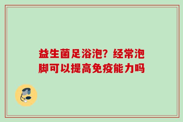 益生菌足浴泡？经常泡脚可以提高能力吗
