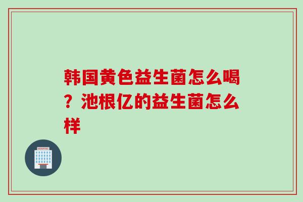 韩国黄色益生菌怎么喝?池根亿的益生菌怎么样 韩国黄色益生菌怎么喝?池根亿的益生菌怎么样