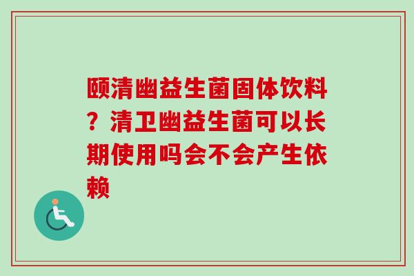 颐清幽益生菌固体饮料？清卫幽益生菌可以长期使用吗会不会产生依赖