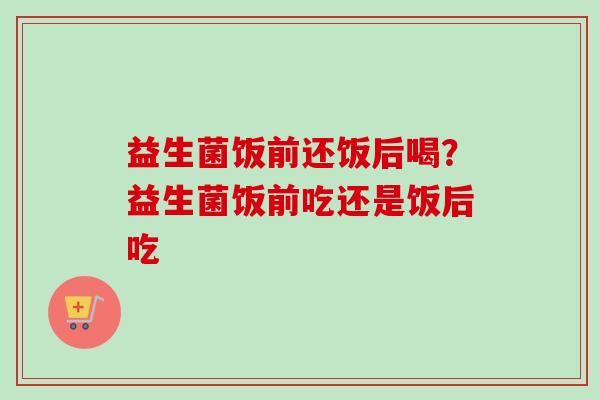 益生菌饭前还饭后喝?益生菌饭前吃还是饭后吃 益生菌饭前还饭后喝?益生菌饭前吃还是饭后吃