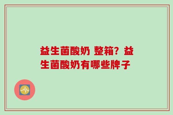 益生菌酸奶 整箱?益生菌酸奶有哪些牌子 益生菌酸奶 整箱?益生菌酸奶有哪些牌子