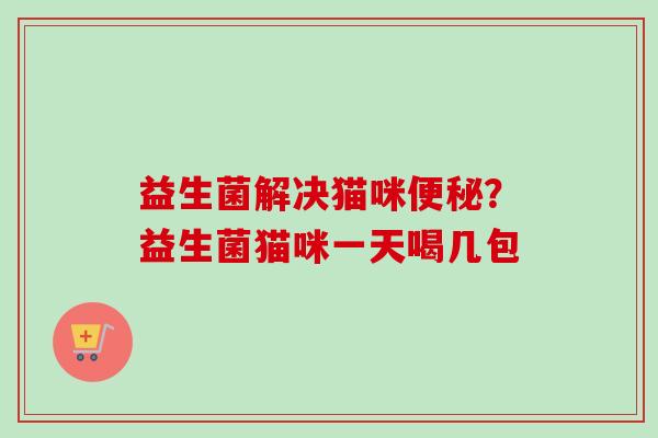 益生菌解决猫咪?益生菌猫咪一天喝几包 益生菌解决猫咪?益生菌猫咪一天喝几包