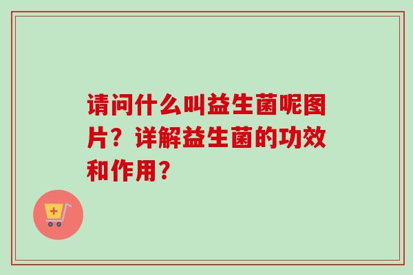 请问什么叫益生菌呢图片?详解益生菌的功效和作用? 请问什么叫益生菌呢图片?详解益生菌的功效和作用?