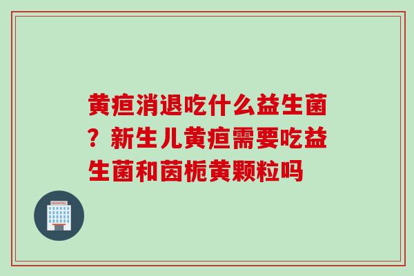 黄疸消退吃什么益生菌?新生儿黄疸需要吃益生菌和茵栀黄颗粒吗 黄疸消退吃什么益生菌?新生儿黄疸需要吃益生菌和茵栀黄颗粒吗