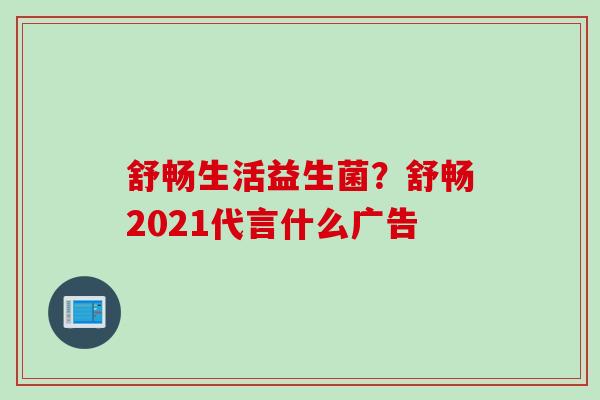 舒畅生活益生菌？舒畅2021代言什么广告