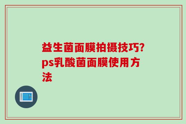 益生菌面膜拍摄技巧?ps乳酸菌面膜使用方法 益生菌面膜拍摄技巧?ps乳酸菌面膜使用方法