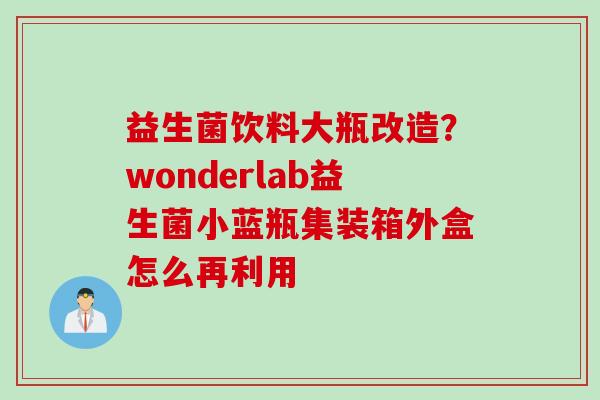 益生菌饮料大瓶改造?wonderlab益生菌小蓝瓶集装箱外盒怎么再利用 益生菌饮料大瓶改造?wonderlab益生菌小蓝瓶集装箱外盒怎么再利用