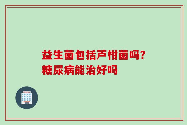 益生菌包括芦柑菌吗?能好吗 益生菌包括芦柑菌吗?能好吗