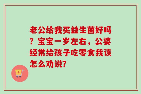老公给我买益生菌好吗?宝宝一岁左右,公婆经常给孩子吃零食我该怎么劝说? 老公给我买益生菌好吗?宝宝一岁左右,公婆经常给孩子吃零食我该怎么劝说?