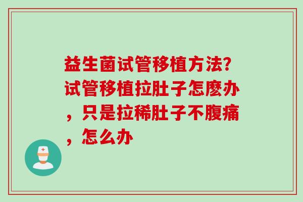 益生菌试管移植方法?试管移植拉肚子怎麽办,只是拉稀肚子不,怎么办 益生菌试管移植方法?试管移植拉肚子怎麽办,只是拉稀肚子不,怎么办