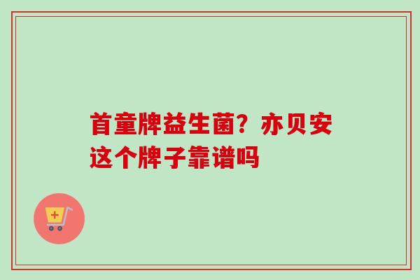 首童牌益生菌?亦贝安这个牌子靠谱吗 首童牌益生菌?亦贝安这个牌子靠谱吗