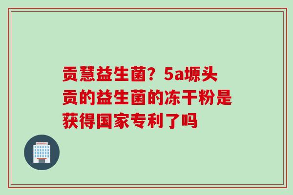 贡慧益生菌?5a塬头贡的益生菌的冻干粉是获得国家专利了吗 贡慧益生菌?5a塬头贡的益生菌的冻干粉是获得国家专利了吗