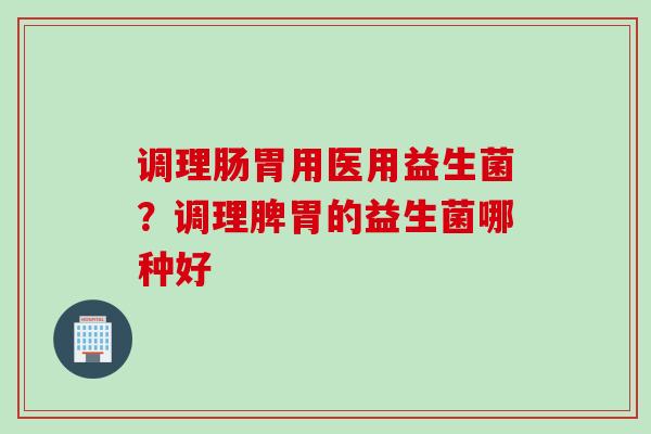 调理肠胃用医用益生菌?调理脾胃的益生菌哪种好 调理肠胃用医用益生菌?调理脾胃的益生菌哪种好