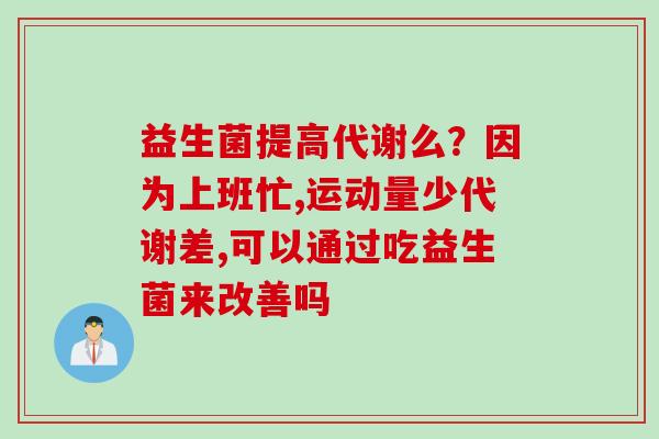 益生菌提高代谢么?因为上班忙,运动量少代谢差,可以通过吃益生菌来改善吗 益生菌提高代谢么?因为上班忙,运动量少代谢差,可以通过吃益生菌来改善吗
