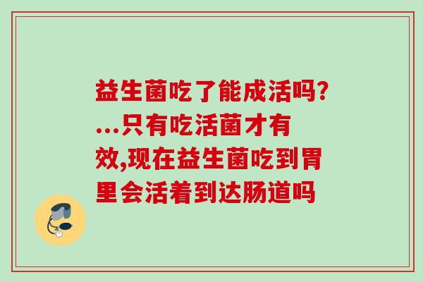 益生菌吃了能成活吗?...只有吃活菌才有效,现在益生菌吃到胃里会活着到达肠道吗 益生菌吃了能成活吗?...只有吃活菌才有效,现在益生菌吃到胃里会活着到达肠道吗