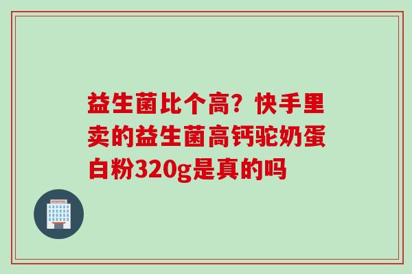 益生菌比个高?快手里卖的益生菌高钙驼奶蛋白粉320g是真的吗 益生菌比个高?快手里卖的益生菌高钙驼奶蛋白粉320g是真的吗