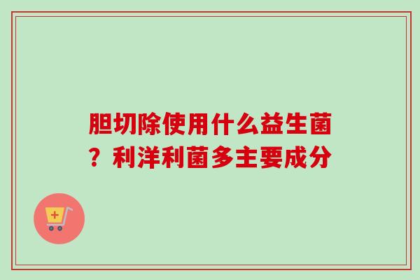 胆切除使用什么益生菌？利洋利菌多主要成分