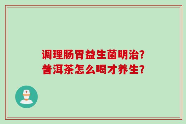 调理肠胃益生菌明?普洱茶怎么喝才养生? 调理肠胃益生菌明?普洱茶怎么喝才养生?