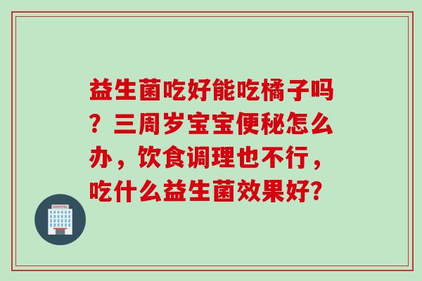 益生菌吃好能吃橘子吗?三周岁宝宝怎么办,饮食调理也不行,吃什么益生菌效果好? 益生菌吃好能吃橘子吗?三周岁宝宝怎么办,饮食调理也不行,吃什么益生菌效果好?