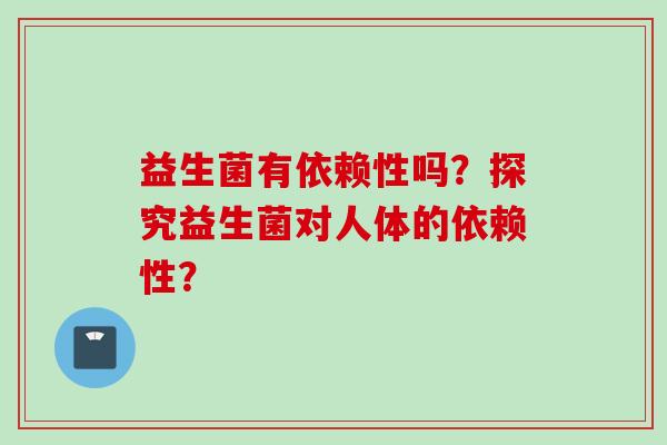 益生菌有依赖性吗?探究益生菌对人体的依赖性? 益生菌有依赖性吗?探究益生菌对人体的依赖性?