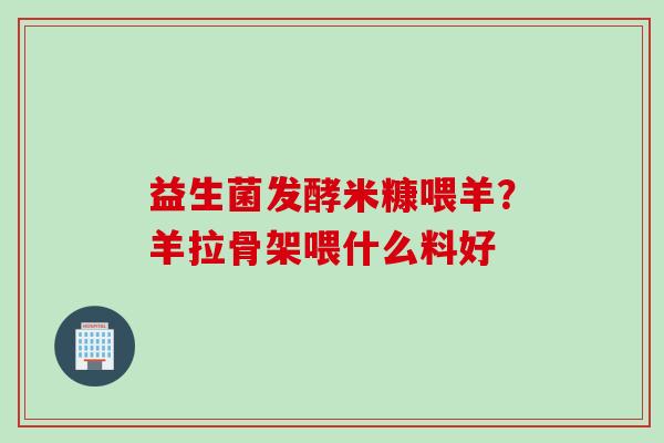 益生菌发酵米糠喂羊?羊拉骨架喂什么料好 益生菌发酵米糠喂羊?羊拉骨架喂什么料好