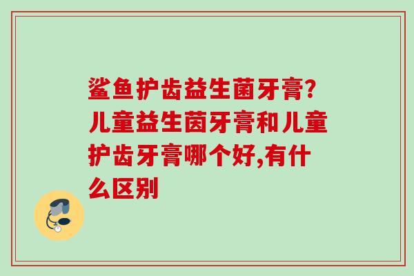 鲨鱼护齿益生菌牙膏？儿童益生茵牙膏和儿童护齿牙膏哪个好,有什么区别