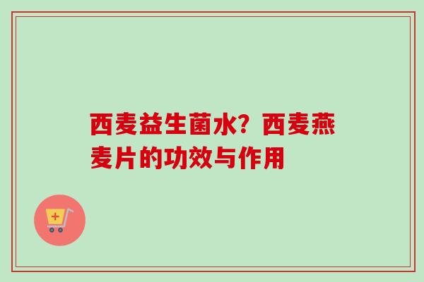 西麦益生菌水?西麦燕麦片的功效与作用 西麦益生菌水?西麦燕麦片的功效与作用