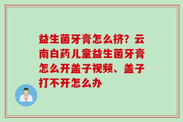 益生菌牙膏怎么挤？云南白药儿童益生菌牙膏怎么开盖子视频、盖子打不开怎么办