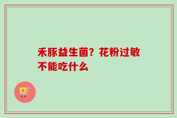 禾豚益生菌?花粉不能吃什么 禾豚益生菌?花粉不能吃什么