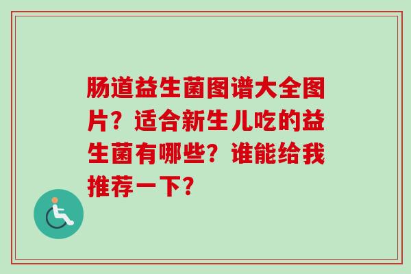 肠道益生菌图谱大全图片?适合新生儿吃的益生菌有哪些?谁能给我推荐一下? 肠道益生菌图谱大全图片?适合新生儿吃的益生菌有哪些?谁能给我推荐一下?