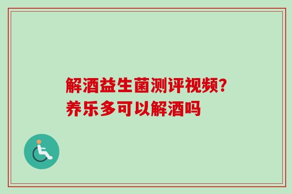 解酒益生菌测评视频?养乐多可以解酒吗 解酒益生菌测评视频?养乐多可以解酒吗