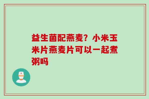 益生菌配燕麦?小米玉米片燕麦片可以一起煮粥吗 益生菌配燕麦?小米玉米片燕麦片可以一起煮粥吗