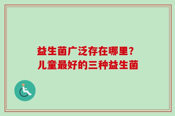 益生菌广泛存在哪里?儿童好的三种益生菌 益生菌广泛存在哪里?儿童好的三种益生菌