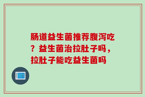 肠道益生菌推荐吃？益生菌拉肚子吗，拉肚子能吃益生菌吗