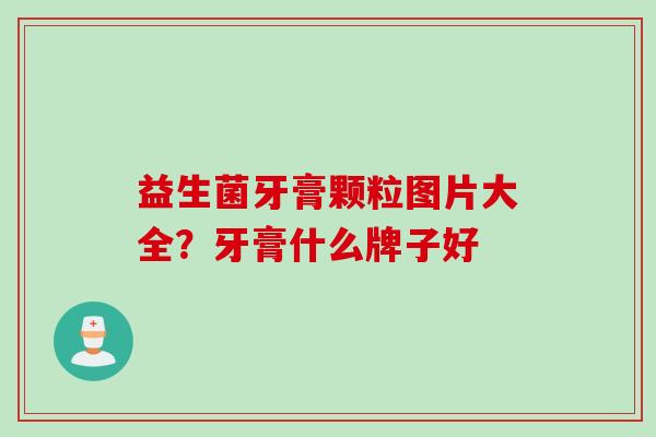 益生菌牙膏颗粒图片大全?牙膏什么牌子好 益生菌牙膏颗粒图片大全?牙膏什么牌子好