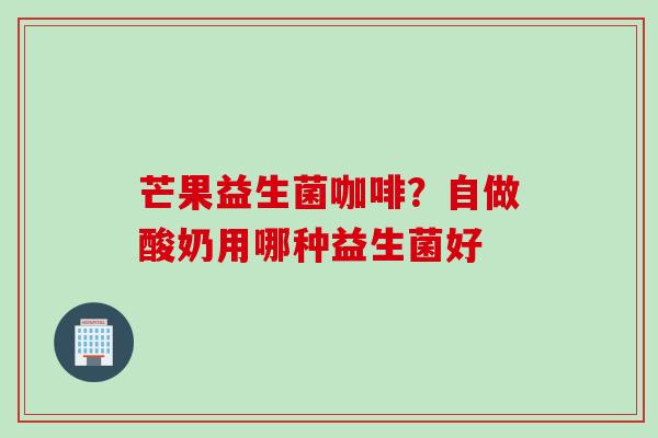 芒果益生菌咖啡？自做酸奶用哪种益生菌好