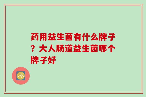 药用益生菌有什么牌子?大人肠道益生菌哪个牌子好 药用益生菌有什么牌子?大人肠道益生菌哪个牌子好