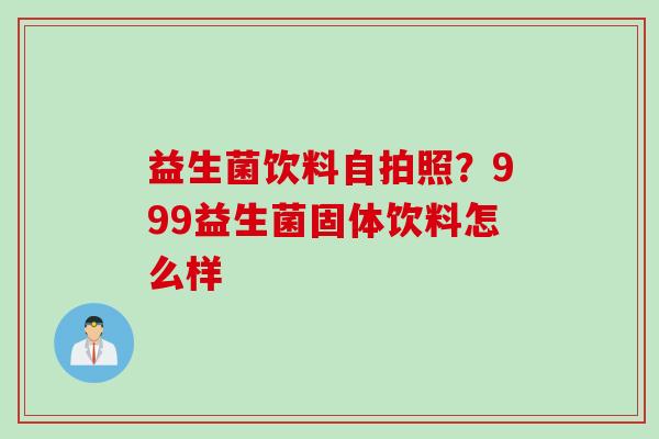 益生菌饮料自拍照?999益生菌固体饮料怎么样 益生菌饮料自拍照?999益生菌固体饮料怎么样